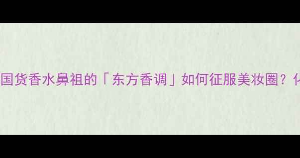 图片 河南浓香香水科技测评｜国货香水鼻祖的「东方香调」如何征服美妆圈？化妆师私藏配方大公开！1