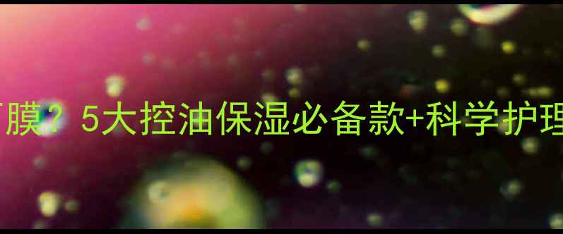 图片 油性皮肤如何选面膜？5大控油保湿必备款+科学护理指南（附成分）2