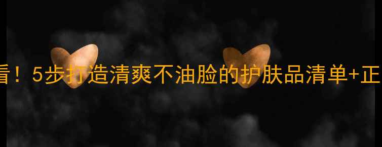 图片 油性皮肤必看！5步打造清爽不油脸的护肤品清单+正确使用指南2