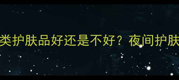 图片 油性皮肤晚上用油类护肤品好还是不好？夜间护肤全攻略及产品推荐