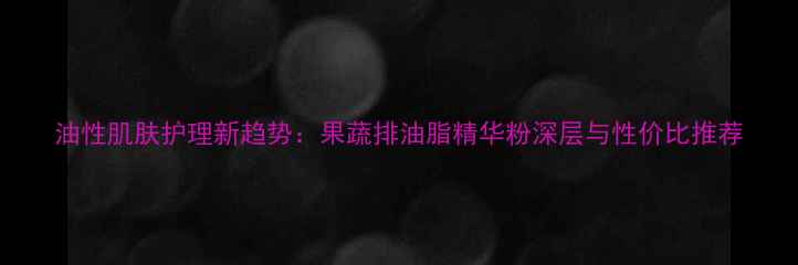 图片 油性肌肤护理新趋势：果蔬排油脂精华粉深层与性价比推荐