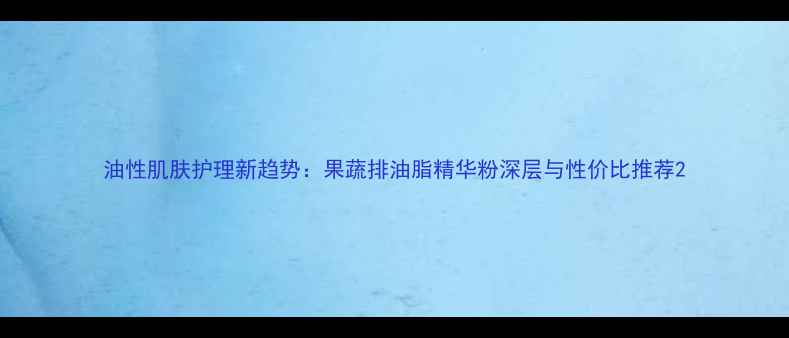图片 油性肌肤护理新趋势：果蔬排油脂精华粉深层与性价比推荐2