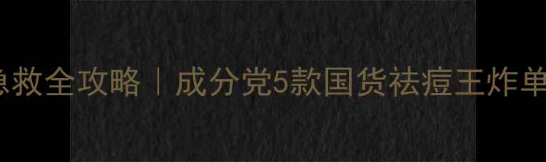 图片 油痘肌必看！粉刺急救全攻略｜成分党5款国货祛痘王炸单品（附真实测评）1
