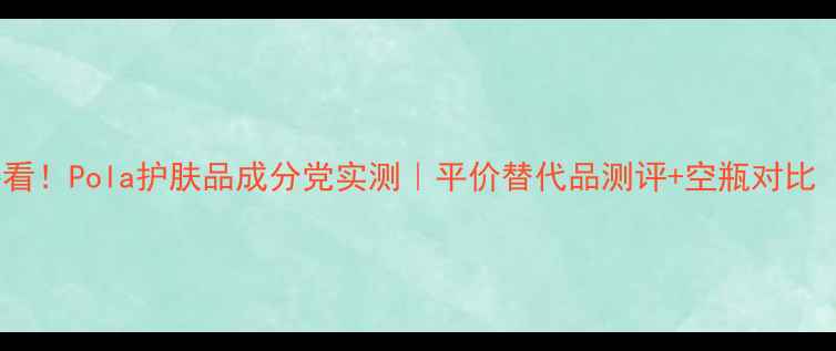 图片 油痘肌敏感肌必看！Pola护肤品成分党实测｜平价替代品测评+空瓶对比（附避雷指南）2