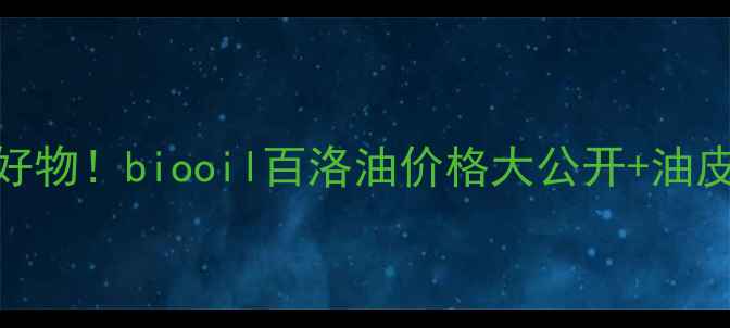 图片 油皮亲妈平价好物！biooil百洛油价格大公开+油皮护肤全攻略🌟