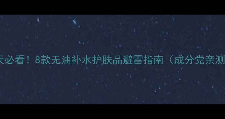 图片 油皮夏天必看！8款无油补水护肤品避雷指南（成分党亲测有效）1