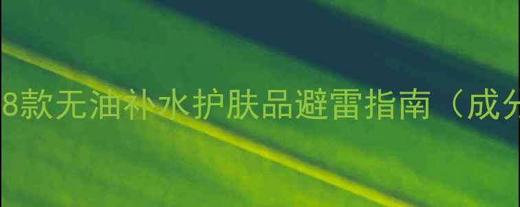 图片 油皮夏天必看！8款无油补水护肤品避雷指南（成分党亲测有效）2