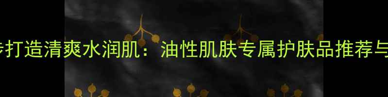 图片 油皮必看！5步打造清爽水润肌：油性肌肤专属护肤品推荐与科学护理指南