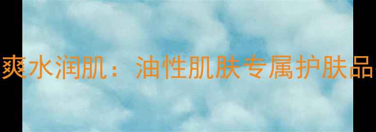 图片 油皮必看！5步打造清爽水润肌：油性肌肤专属护肤品推荐与科学护理指南1