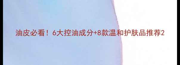 图片 油皮必看！6大控油成分+8款温和护肤品推荐2
