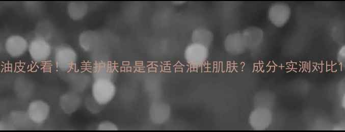 图片 油皮必看！丸美护肤品是否适合油性肌肤？成分+实测对比1