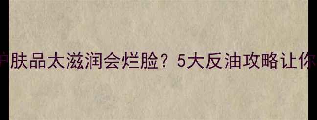 图片 油皮必看！护肤品太滋润会烂脸？5大反油攻略让你清爽一整天2