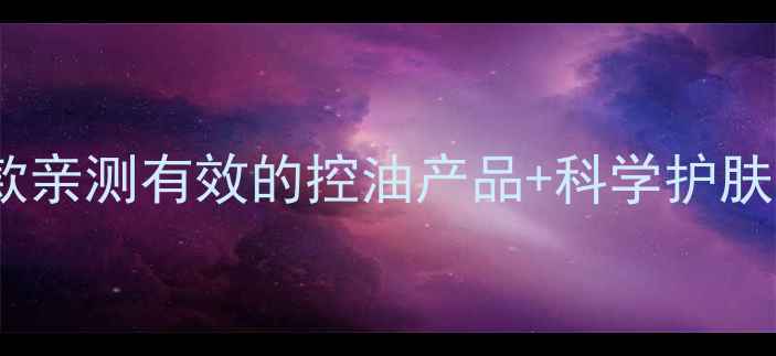 图片 油皮护肤品推荐｜8款亲测有效的控油产品+科学护肤步骤（附避坑指南）