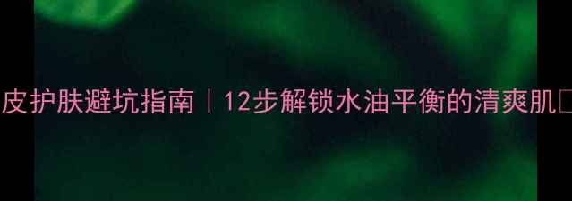 图片 油皮护肤避坑指南｜12步解锁水油平衡的清爽肌✨2