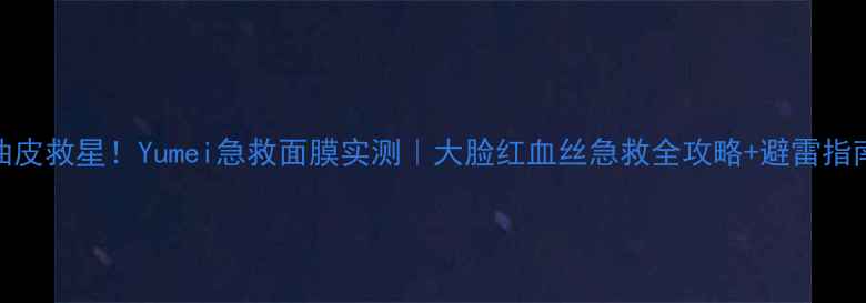 图片 油皮救星！Yumei急救面膜实测｜大脸红血丝急救全攻略+避雷指南