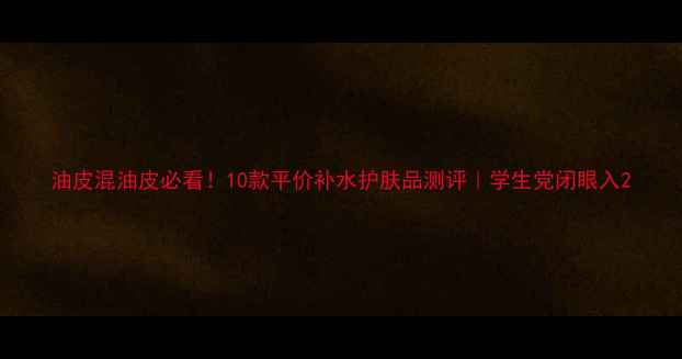 图片 油皮混油皮必看！10款平价补水护肤品测评｜学生党闭眼入2