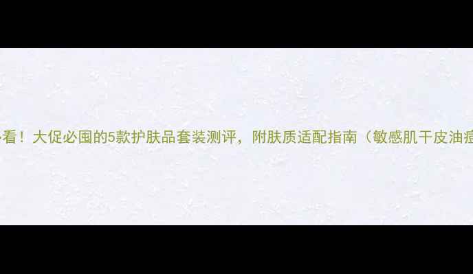 图片 油皮混油皮必看！大促必囤的5款护肤品套装测评，附肤质适配指南（敏感肌干皮油痘肌全攻略）1