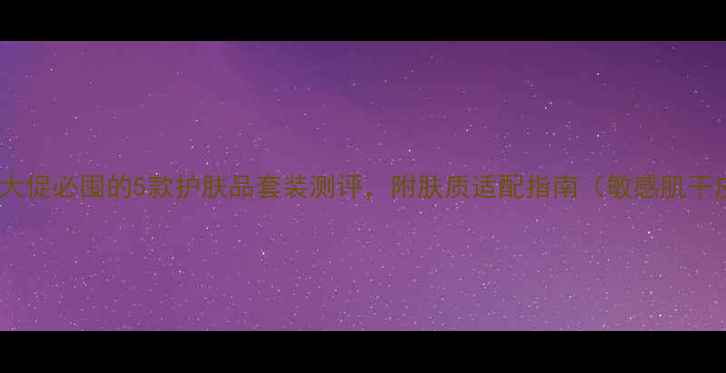 图片 油皮混油皮必看！大促必囤的5款护肤品套装测评，附肤质适配指南（敏感肌干皮油痘肌全攻略）2