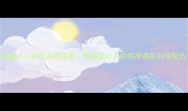 图片 法国Matis护肤品牌深度｜敏感肌必入的纯净美肌科学配方1