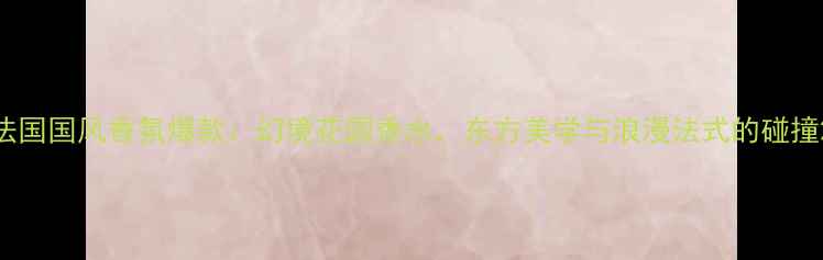 图片 法国国风香氛爆款：幻境花园香水，东方美学与浪漫法式的碰撞2