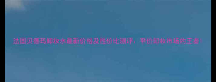 图片 法国贝德玛卸妆水最新价格及性价比测评：平价卸妆市场的王者1