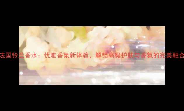 图片 法国铃兰香水：优雅香氛新体验，解锁高级护肤与香氛的完美融合