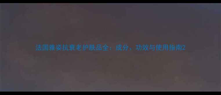图片 法国雅姿抗衰老护肤品全：成分、功效与使用指南2