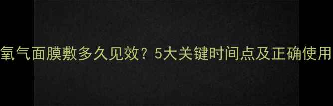 图片 泡泡氧气面膜敷多久见效？5大关键时间点及正确使用指南