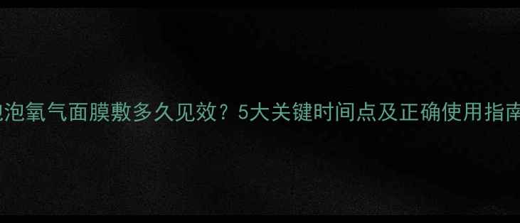 图片 泡泡氧气面膜敷多久见效？5大关键时间点及正确使用指南2