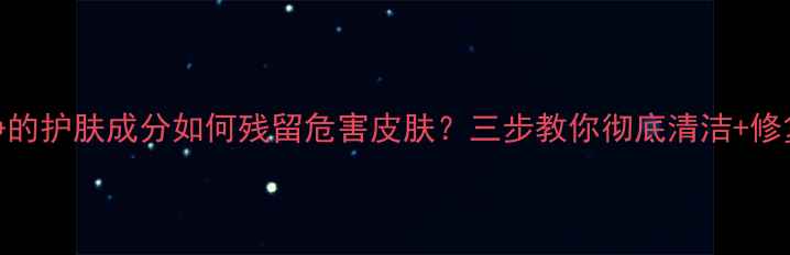 图片 洗不净的护肤成分如何残留危害皮肤？三步教你彻底清洁+修复屏障