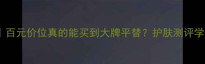 图片 活泉护肤品口碑测评｜百元价位真的能买到大牌平替？护肤测评学生党必备平价护肤品1