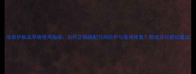 图片 活泉护肤品早晚使用指南：如何正确搭配日间防护与夜间修复？附成分与避坑建议