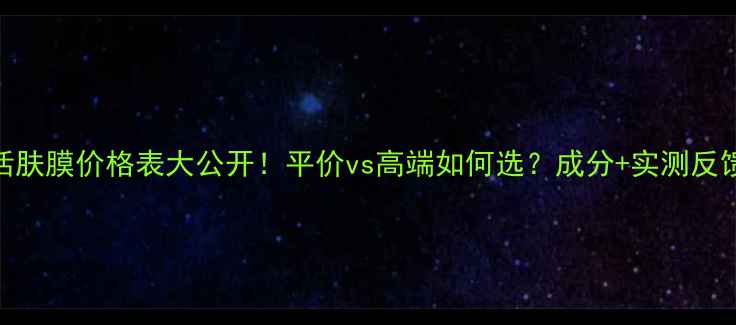 图片 活肤膜价格表大公开！平价vs高端如何选？成分+实测反馈