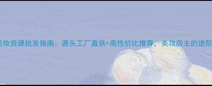 图片 海外美妆货源批发指南：源头工厂直供+高性价比推荐，美妆店主的进阶攻略2