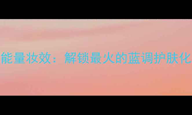 图片 海洋能量妆效：解锁最火的蓝调护肤化妆术