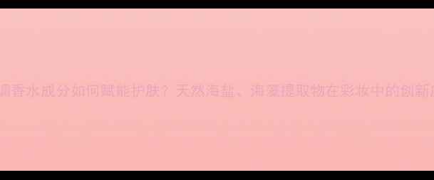 图片 海洋调香水成分如何赋能护肤？天然海盐、海藻提取物在彩妆中的创新应用1