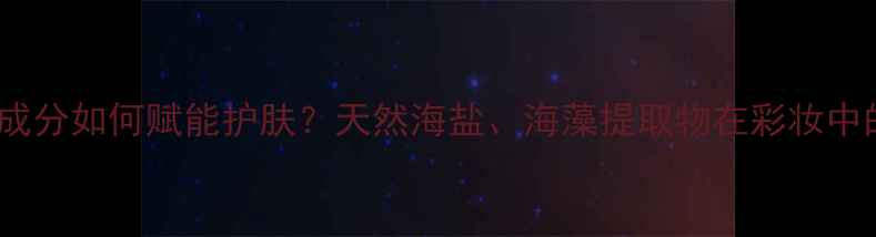 图片 海洋调香水成分如何赋能护肤？天然海盐、海藻提取物在彩妆中的创新应用2