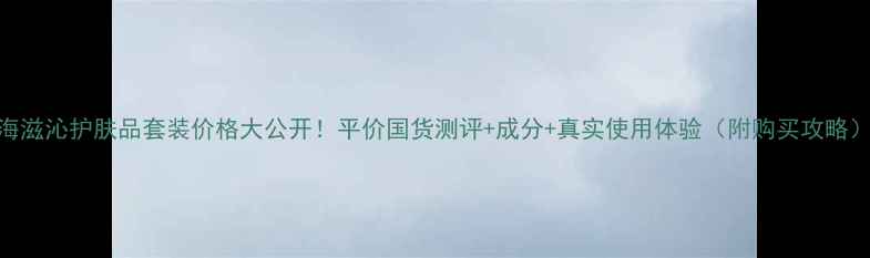 图片 海滋沁护肤品套装价格大公开！平价国货测评+成分+真实使用体验（附购买攻略）