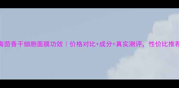 图片 海茴香干细胞面膜功效｜价格对比+成分+真实测评，性价比推荐