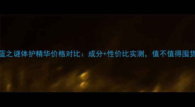 图片 海蓝之谜体护精华价格对比：成分+性价比实测，值不值得囤货？