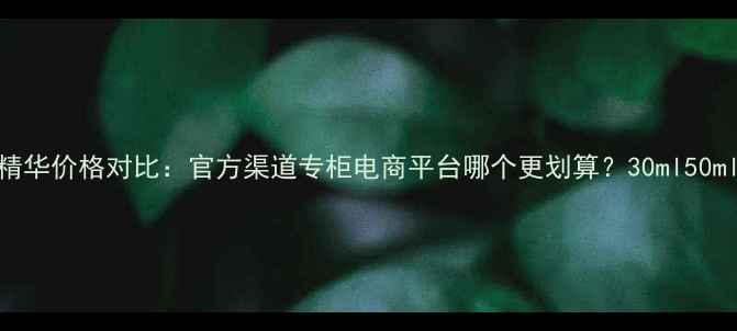 图片 海蓝之谜活颜精华价格对比：官方渠道专柜电商平台哪个更划算？30ml50ml容量怎么选？