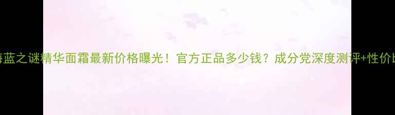 图片 海蓝之谜精华面霜最新价格曝光！官方正品多少钱？成分党深度测评+性价比