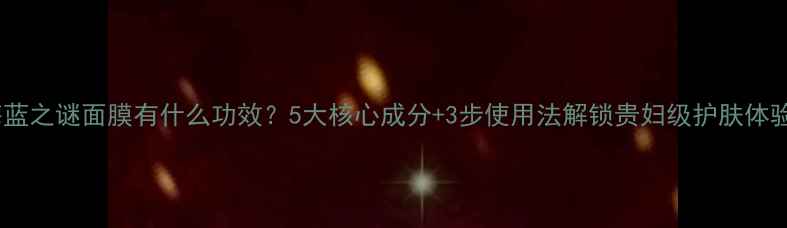 图片 海蓝之谜面膜有什么功效？5大核心成分+3步使用法解锁贵妇级护肤体验2