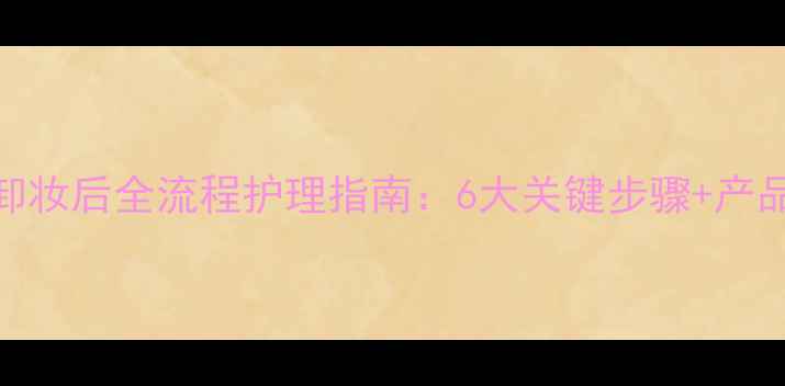 图片 海藻面膜卸妆后全流程护理指南：6大关键步骤+产品搭配方案