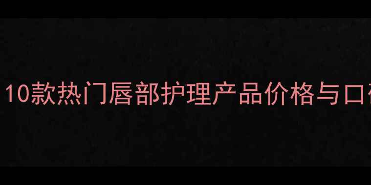 图片 润唇膏性价比排行榜：10款热门唇部护理产品价格与口碑对比（附购买指南）