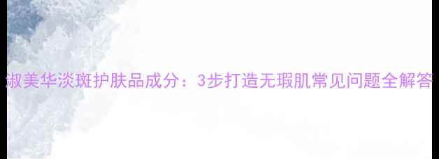 图片 淑美华淡斑护肤品成分：3步打造无瑕肌常见问题全解答