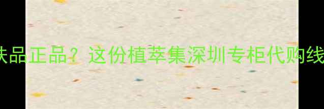 图片 深圳哪里买植萃集护肤品正品？这份植萃集深圳专柜代购线上渠道全攻略来了！2