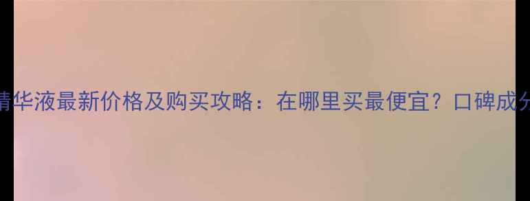 图片 深圳均衡亮肤精华液最新价格及购买攻略：在哪里买最便宜？口碑成分与性价比对比