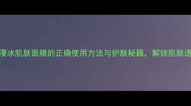 图片 深度欧诗漫冰肌肤面膜的正确使用方法与护肤秘籍，解锁肌肤透亮新体验
