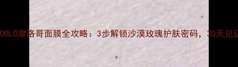 图片 深度测评TOOCOOLO摩洛哥面膜全攻略：3步解锁沙漠玫瑰护肤密码，30天见证肌肤蜕变！2